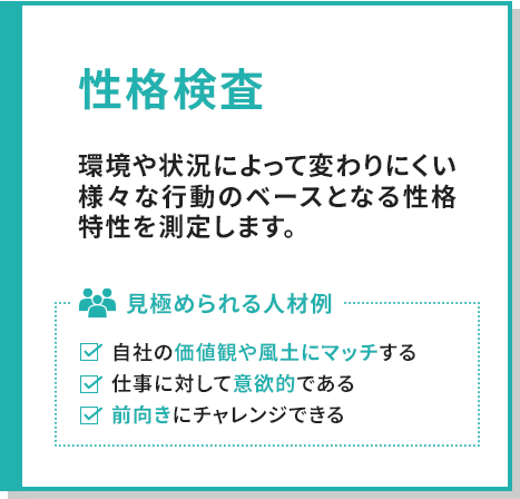 性格検査では、環境や状況によって変わりにくい様々な行動のベースとなる性格特性を測定します。見極められる人材例としては、自社の価値観や風土にマッチする、仕事に対して意欲的である、前向きにチャレンジできる人材があげられます。